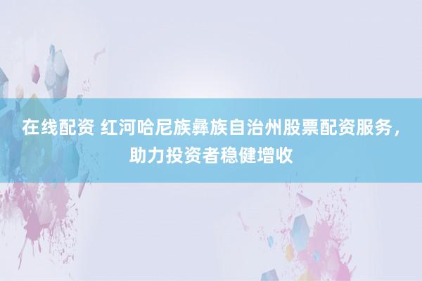 在线配资 红河哈尼族彝族自治州股票配资服务，助力投资者稳健增收