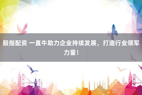 股指配资 一直牛助力企业持续发展，打造行业领军力量！