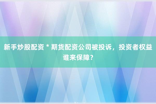 新手炒股配资 * 期货配资公司被投诉，投资者权益谁来保障？