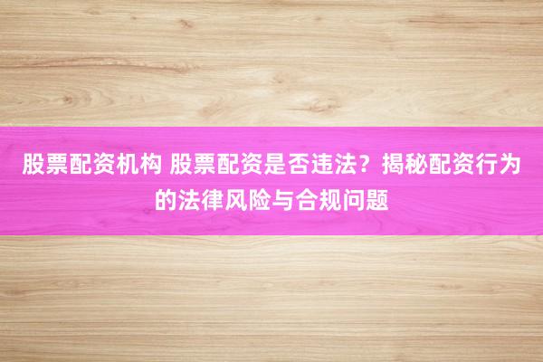 股票配资机构 股票配资是否违法？揭秘配资行为的法律风险与合规问题