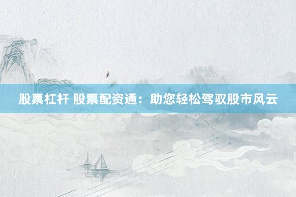 股票杠杆 股票配资通：助您轻松驾驭股市风云
