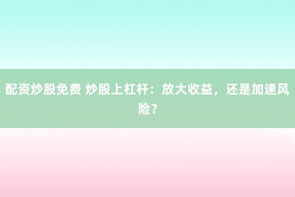 配资炒股免费 炒股上杠杆：放大收益，还是加速风险？