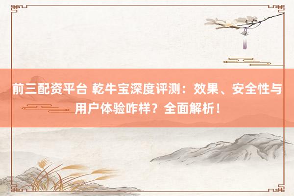 前三配资平台 乾牛宝深度评测：效果、安全性与用户体验咋样？全面解析！